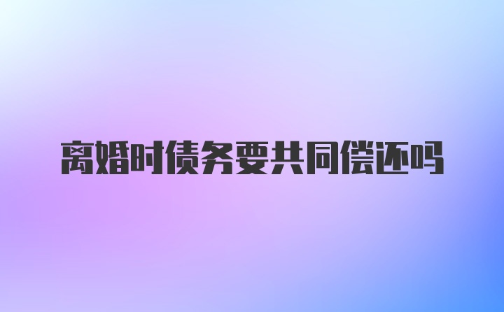 离婚时债务要共同偿还吗