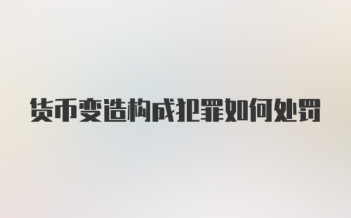 货币变造构成犯罪如何处罚