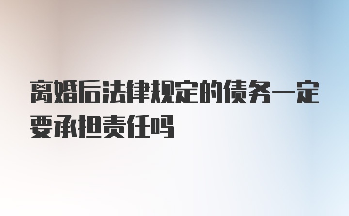 离婚后法律规定的债务一定要承担责任吗