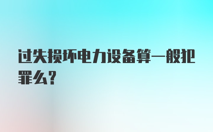 过失损坏电力设备算一般犯罪么？