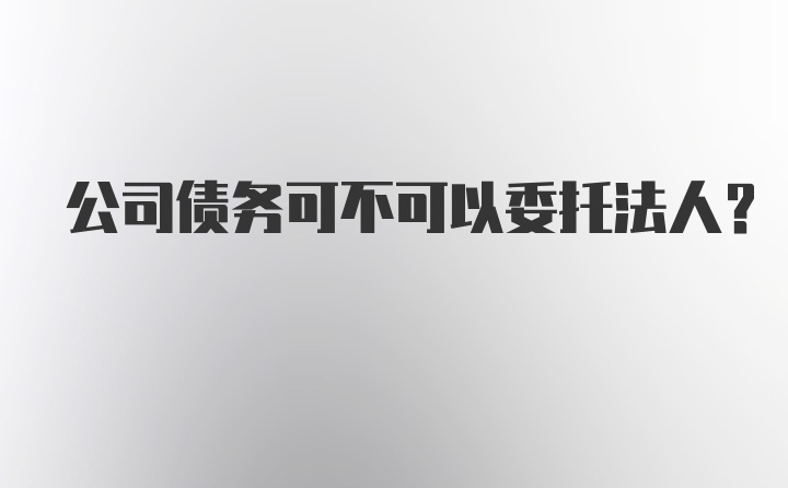 公司债务可不可以委托法人？