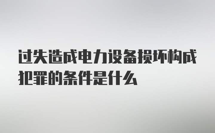 过失造成电力设备损坏构成犯罪的条件是什么