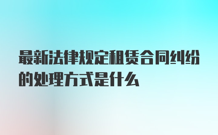 最新法律规定租赁合同纠纷的处理方式是什么