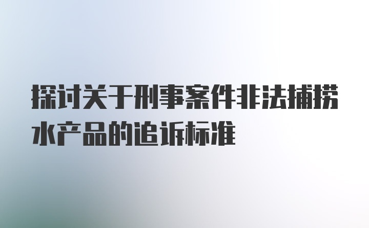 探讨关于刑事案件非法捕捞水产品的追诉标准