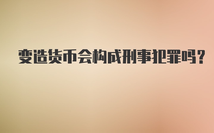 变造货币会构成刑事犯罪吗?