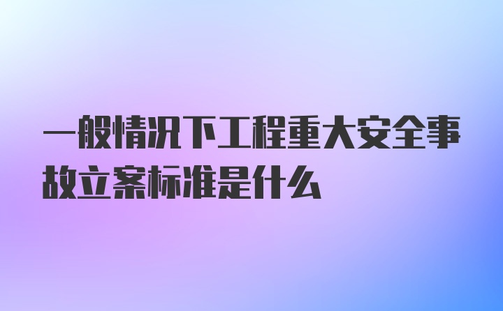 一般情况下工程重大安全事故立案标准是什么