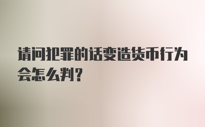 请问犯罪的话变造货币行为会怎么判?