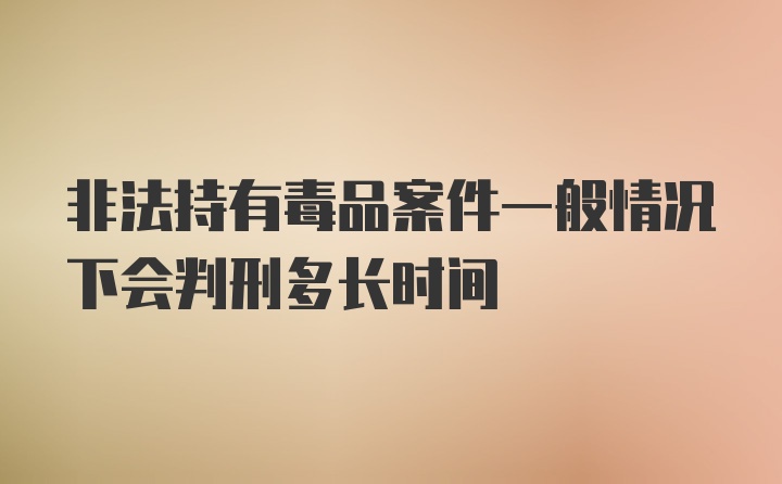 非法持有毒品案件一般情况下会判刑多长时间