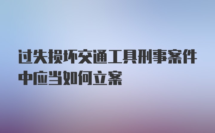 过失损坏交通工具刑事案件中应当如何立案