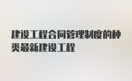 建设工程合同管理制度的种类最新建设工程