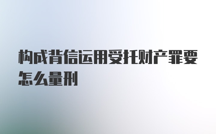 构成背信运用受托财产罪要怎么量刑