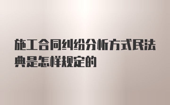 施工合同纠纷分析方式民法典是怎样规定的