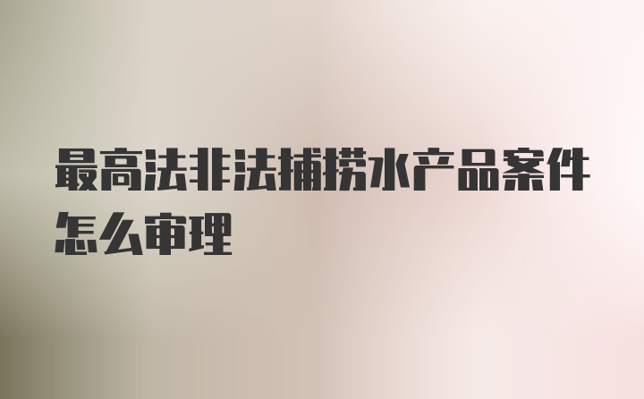 最高法非法捕捞水产品案件怎么审理