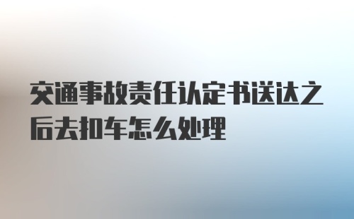 交通事故责任认定书送达之后去扣车怎么处理