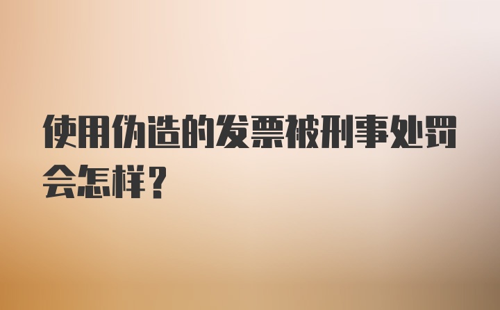 使用伪造的发票被刑事处罚会怎样？