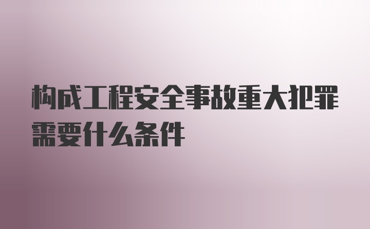 构成工程安全事故重大犯罪需要什么条件