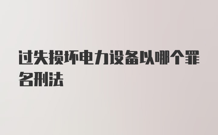 过失损坏电力设备以哪个罪名刑法