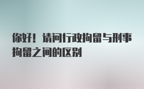 你好！请问行政拘留与刑事拘留之间的区别