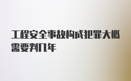 工程安全事故构成犯罪大概需要判几年