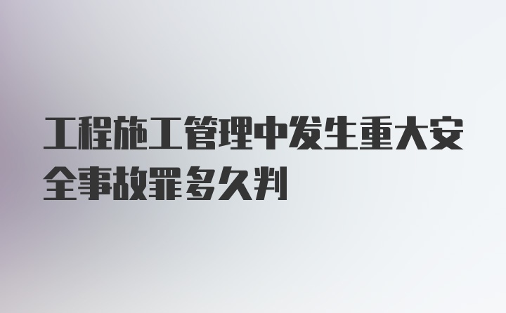 工程施工管理中发生重大安全事故罪多久判