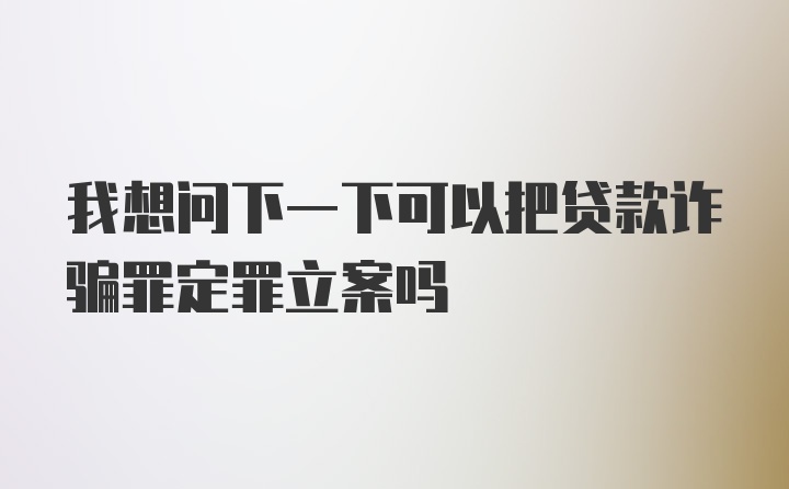 我想问下一下可以把贷款诈骗罪定罪立案吗