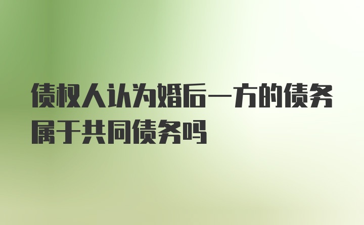 债权人认为婚后一方的债务属于共同债务吗