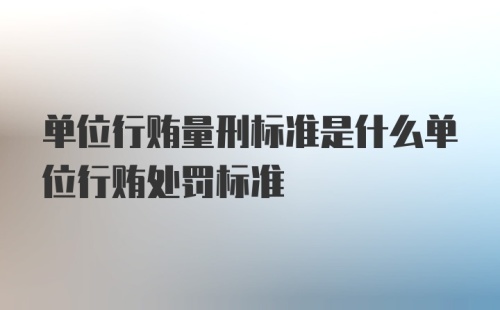 单位行贿量刑标准是什么单位行贿处罚标准