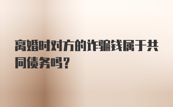 离婚时对方的诈骗钱属于共同债务吗？