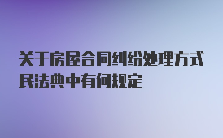 关于房屋合同纠纷处理方式民法典中有何规定