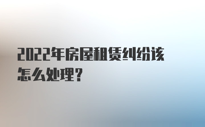 2022年房屋租赁纠纷该怎么处理？