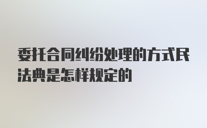 委托合同纠纷处理的方式民法典是怎样规定的