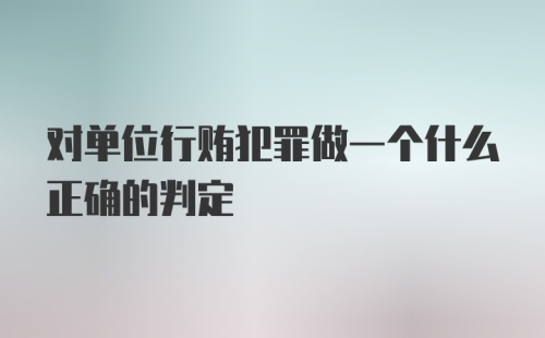 对单位行贿犯罪做一个什么正确的判定