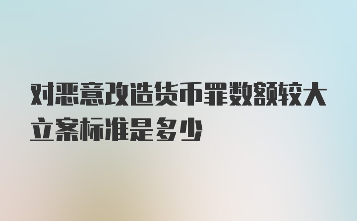 对恶意改造货币罪数额较大立案标准是多少