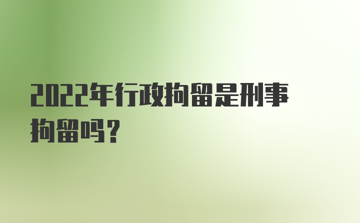 2022年行政拘留是刑事拘留吗？