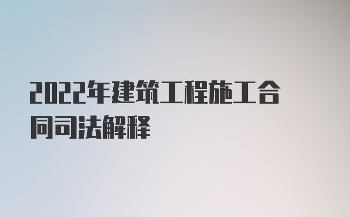 2022年建筑工程施工合同司法解释