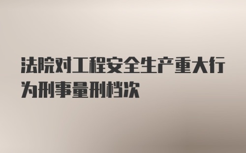 法院对工程安全生产重大行为刑事量刑档次