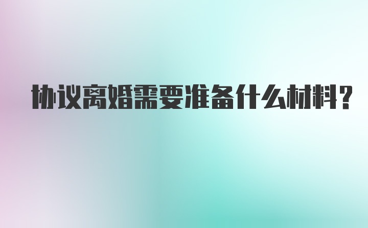 协议离婚需要准备什么材料？