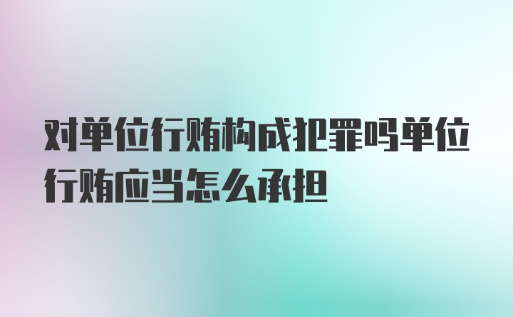 对单位行贿构成犯罪吗单位行贿应当怎么承担