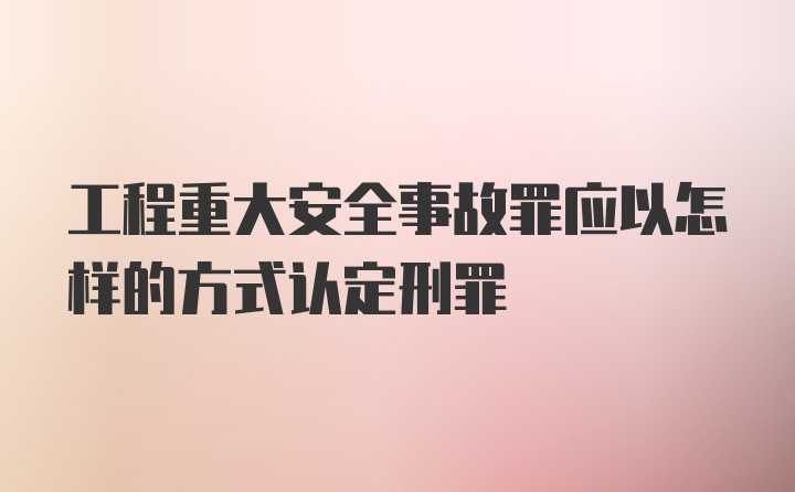 工程重大安全事故罪应以怎样的方式认定刑罪