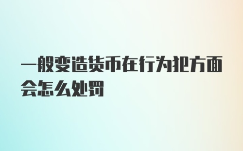 一般变造货币在行为犯方面会怎么处罚