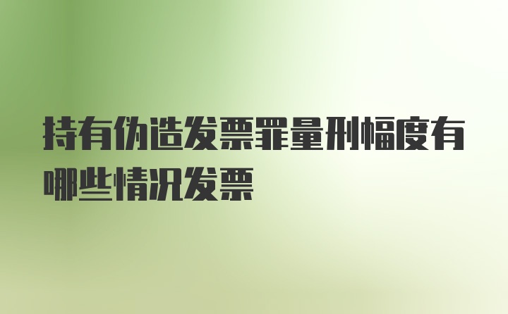 持有伪造发票罪量刑幅度有哪些情况发票