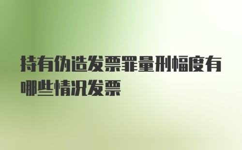 持有伪造发票罪量刑幅度有哪些情况发票