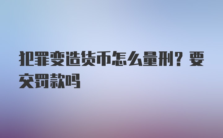 犯罪变造货币怎么量刑？要交罚款吗