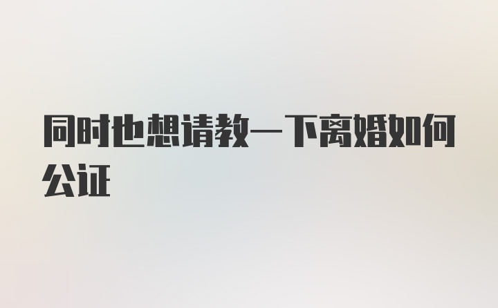 同时也想请教一下离婚如何公证