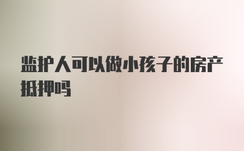 监护人可以做小孩子的房产抵押吗