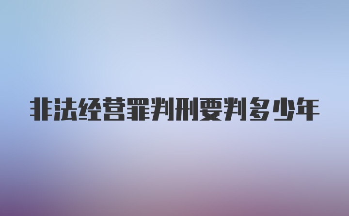 非法经营罪判刑要判多少年