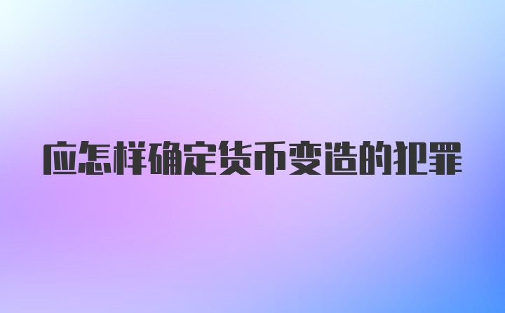 应怎样确定货币变造的犯罪