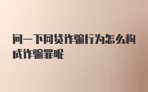 问一下网贷诈骗行为怎么构成诈骗罪呢