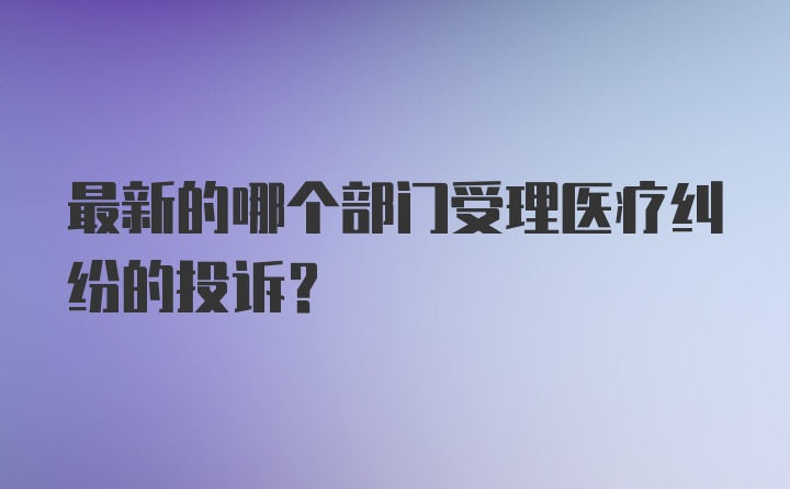 最新的哪个部门受理医疗纠纷的投诉？