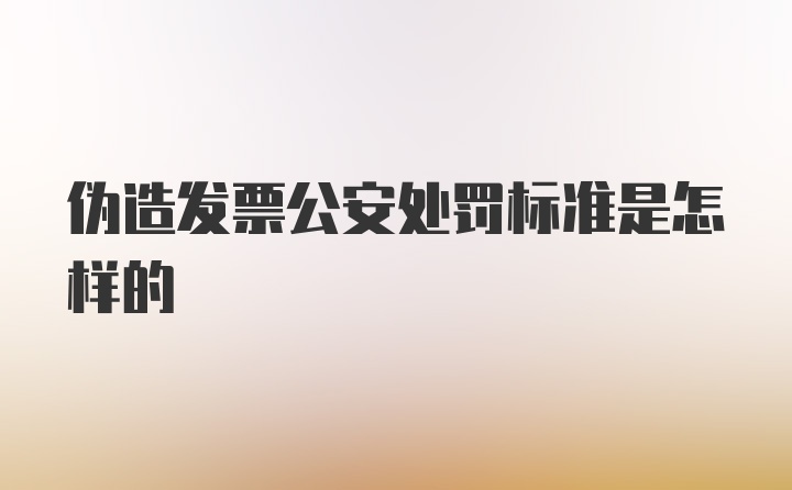 伪造发票公安处罚标准是怎样的